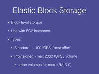 Elastic Block Storage
• Block level storage
• Use with EC2 instances
• Types
• Standard - ~100 IOPS, "best effort"
• Provisioned - max 2000 IOPS / volume
• stripe volumes for more (RAID 0)
 