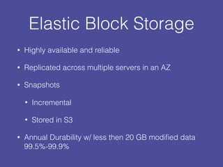 Elastic Block Storage
• Highly available and reliable
• Replicated across multiple servers in an AZ
• Snapshots
• Incremental
• Stored in S3
• Annual Durability w/ less then 20 GB modiﬁed data
99.5%-99.9%
 