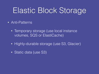 Elastic Block Storage
• Anti-Patterns
• Temporary storage (use local instance
volumes, SQS or ElastiCache)
• Highly-durable storage (use S3, Glacier)
• Static data (use S3)
 