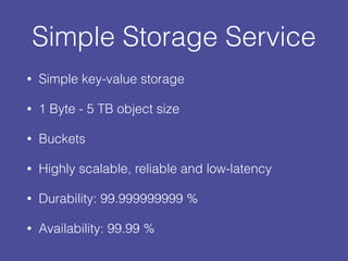 Simple Storage Service
• Simple key-value storage
• 1 Byte - 5 TB object size
• Buckets
• Highly scalable, reliable and low-latency
• Durability: 99.999999999 %
• Availability: 99.99 %
 