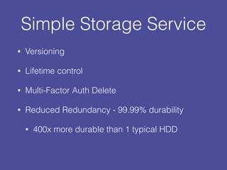 Simple Storage Service
• Versioning
• Lifetime control
• Multi-Factor Auth Delete
• Reduced Redundancy - 99.99% durability
• 400x more durable than 1 typical HDD
 