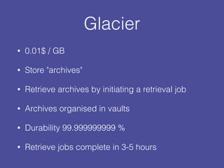 Glacier
• 0.01$ / GB
• Store "archives"
• Retrieve archives by initiating a retrieval job
• Archives organised in vaults
• Durability 99.999999999 %
• Retrieve jobs complete in 3-5 hours
 