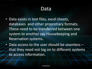 DataData exists in text files, excel sheets, databases  and other propretiary formats.  These need to be transferred between one system to another say Housekeeping and Reservation systems.Data access to the user should be seamless – that they need not log on to different systems to access information.  Confidential