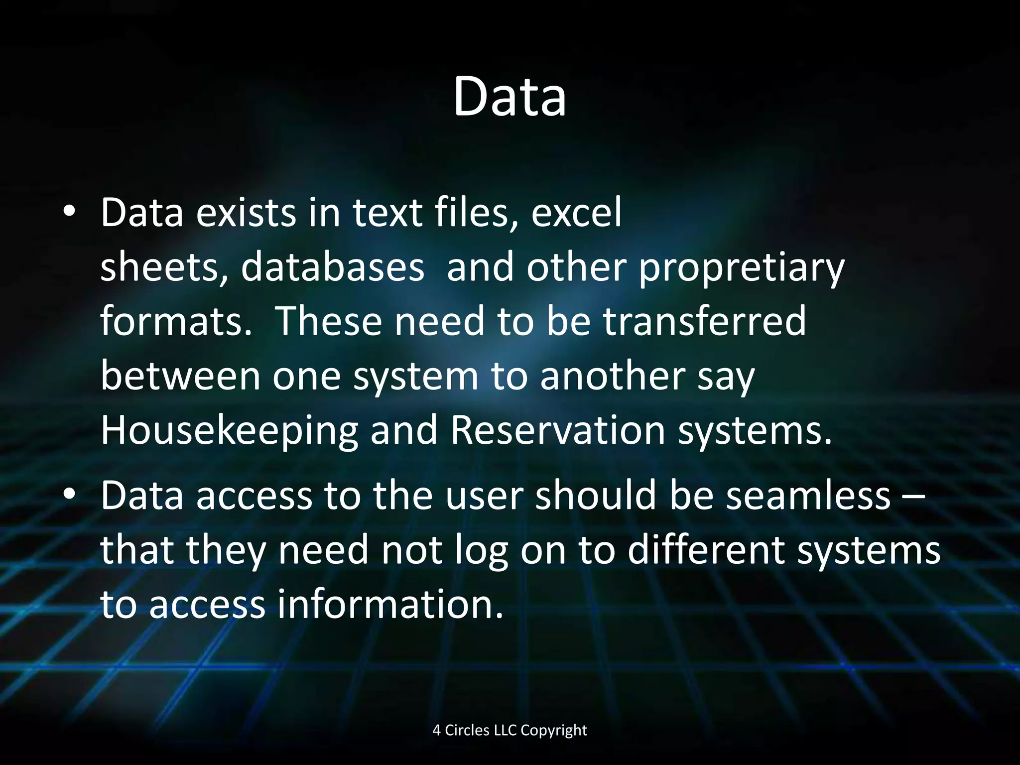 DataData exists in text files, excel sheets, databases and other propretiary formats. These need to be transferred between one system to another say Housekeeping and Reservation systems.Data access to the user should be seamless – that they need not log on to different systems to access information. 4 Circles LLC Copyright