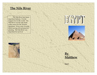 The Nile River

        The Nile River had many
important features. It is the
longest river in the world. The
Nile River was the only fresh
water source for the Ancient
Egyptians. Every year, it would
flood, leaving rich soil good for
planting. The Nile River was
important for survival.




                                    By
                                    Matthew
                                    Egypt
 
