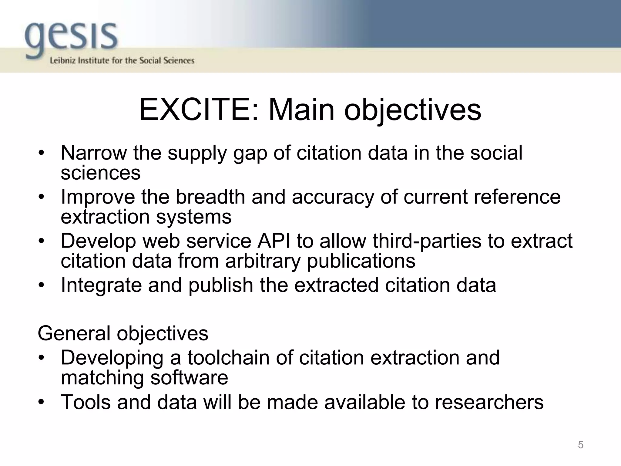 EXCITE: Main objectives
• Narrow the supply gap of citation data in the social
sciences
• Improve the breadth and accuracy of current reference
extraction systems
• Develop web service API to allow third-parties to extract
citation data from arbitrary publications
• Integrate and publish the extracted citation data
General objectives
• Developing a toolchain of citation extraction and
matching software
• Tools and data will be made available to researchers
5
 