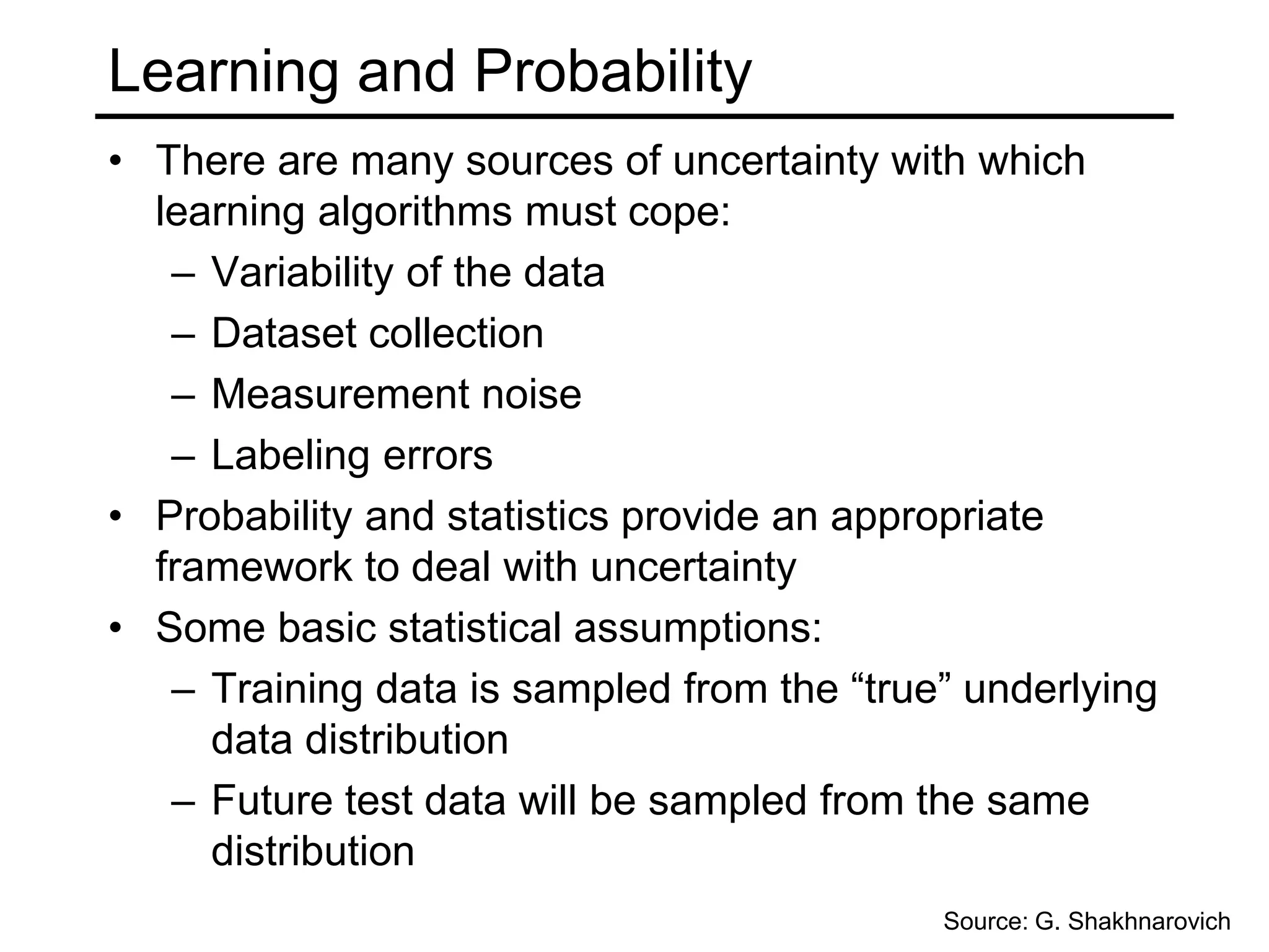 Machine Learning StepsData collection:Start with training data for which we know the correct outcome provided by a “teacher”Representation: Decide how to encode the input to the learning programModeling:Choose a hypothesis class– a set of possible explanations for the dataEstimation:Find best hypothesis you can in the chosen classModel selection:We may reconsider the class of hypotheses given the outcomeEach of these steps can make or break the learning outcomeSource: G. Shakhnarovich