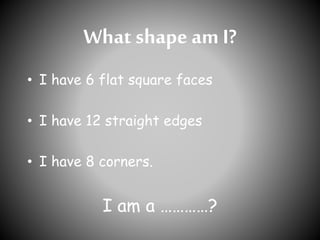 What shape am I?
• I have 6 flat square faces
• I have 12 straight edges
• I have 8 corners.
I am a …………?
 