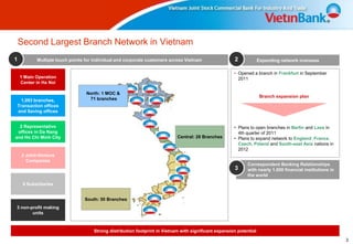 Second Largest Branch Network in Vietnam
1          Multiple touch points for individual and corporate customers across Vietnam                2             Expanding network overseas

                                                                                                      • Opened a branch in Frankfurt in September
    1 Main Operation                                                                                    2011
    Center in Ha Noi

                                 North: 1 MOC &
                                                                                                                     Branch expansion plan
  1,093 branches,                 71 branches
Transaction offices
and Saving offices


  2 Representative                                                                                    • Plans to open branches in Berlin and Laos in
 offices in Da Nang                                                                                     4th quarter of 2011
and Ho Chi Minh City                                                       Central: 28 Branches       • Plans to expand network to England, France,
                                                                                                        Czech, Poland and South-east Asia nations in
                                                                                                        2012
    2 Joint-Venture
      Companies
                                                                                                            Correspondent Banking Relationships
                                                                                                      3     with nearly 1.000 financial institutions in
                                                                                                            the world
     6 Subsidiaries


                                South: 50 Branches
3 non-profit making
       units


                                    Strong distribution footprint in Vietnam with significant expansion potential

                                                                                                                                                          3
 