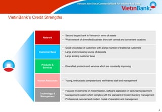 VietinBank’s Credit Strengths



                                 • Second largest bank in Vietnam in terms of assets
                   Network
                                 • Wide network of diversified business lines with central and convenient locations


                                 • Good knowledge of customers with a large number of traditional customers
                Customer Base    • Large and increasing source of deposits
                                 • Large lending customer base


                  Products &
                                 • Diversified products and services which are constantly improving
                   Services




               Human Resources   • Young, enthusiastic competent and well-trained staff and management



                                 • Focused investments on modernization, software application in banking management
                 Technology &
                                 • Management system which complies with the standard of modern banking management
                 Management
                                 • Professional, secured and modern model of operation and management



                                                                                                                      4
 