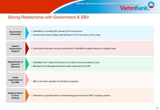Strong Relationship with Government & SBV


 Government      • VietinBank is currently 80% owned by the Government
 Ownership       • Government’s share holding shall fall below 51% at any point in time under ..




   Explicit
 Government      • Government has been an active contributor to VietinBank’s capital raising on a regular basis
  Support




Appointment of   • VietinBank has 7 Board of Directors out of which 6 are nominated by Govt.
   Board of
  Directors      • Members of the Management Board needs approval by the SBV




    Under
supervision of
   the SBV       • SBV is the direct regulator for the Bank’s operation




Implementation
   of Govt.      • Vietinbank is a pioneer bank in implementing government and SBV’ monetary policies.
   Policies




                                                                                                                  8
 