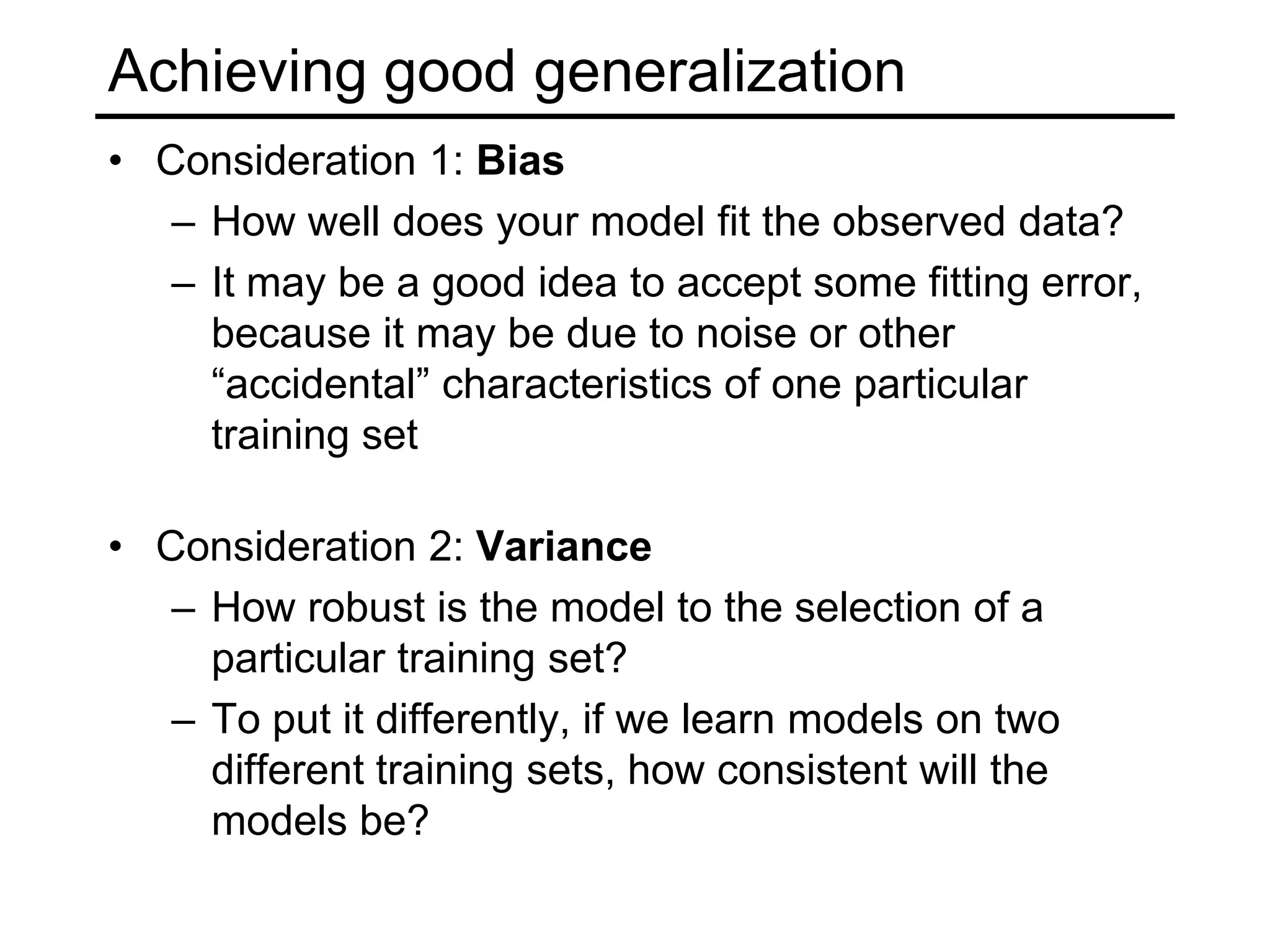 GeneralizationThe ultimate goal is to do as well as possible on new, unseen data (a test set), but we only have access to labels (“ground truth”) for the training setWhat makes generalization possible?Inductive bias: set of assumptions a learner uses to predict the target value for previously unseen inputsThis is the same as modeling or choosing a target hypothesis classTypes of inductive biasOccam’s razorSimilarity/continuity bias: similar inputs should have similar outputs…