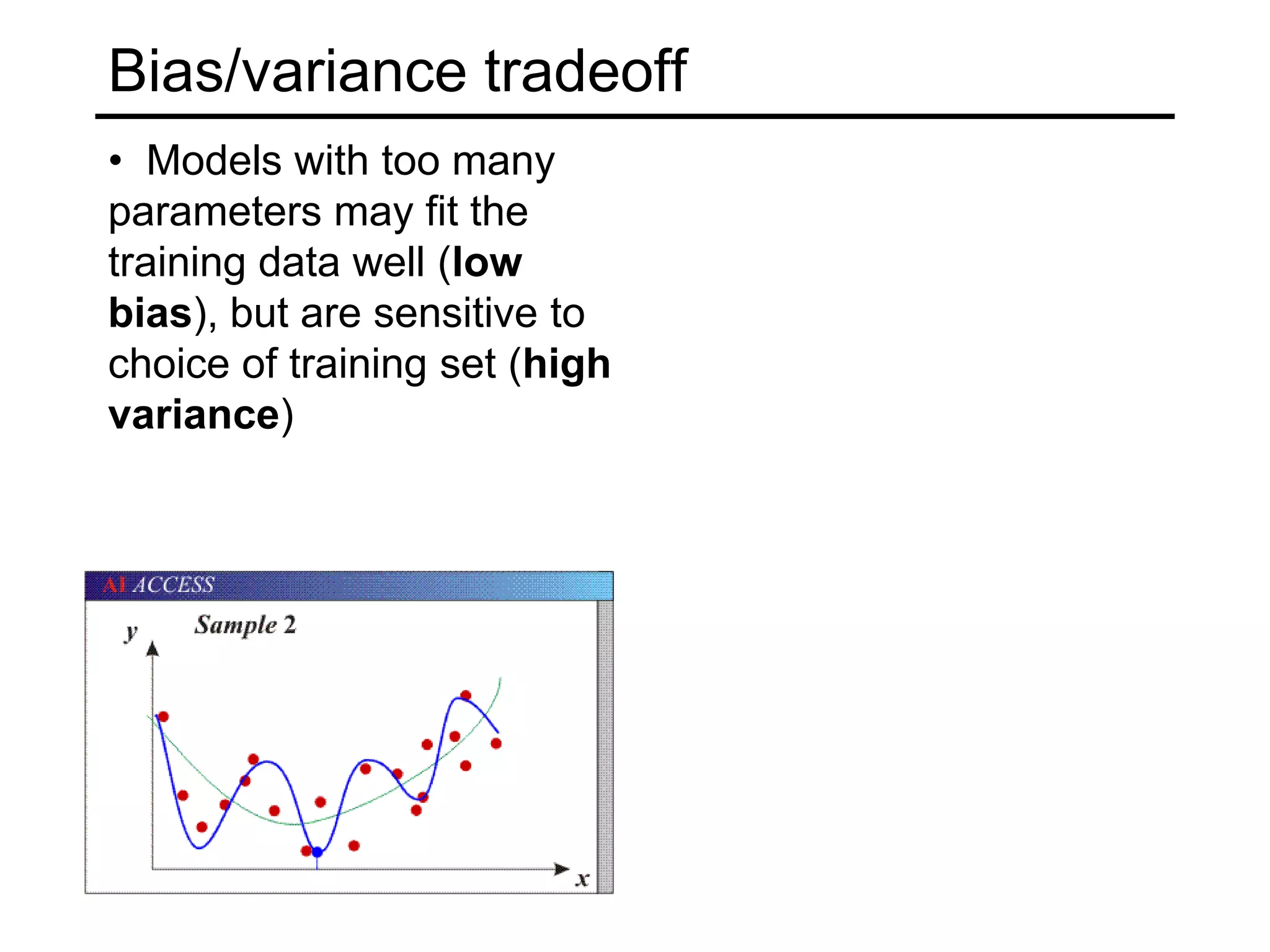 Achieving good generalizationConsideration 1:BiasHow well does your model fit the observed data?It may be a good idea to accept some fitting error, because it may be due to noise or other “accidental” characteristics of one particular training setConsideration 2: VarianceHow robust is the model to the selection of a particular training set?To put it differently, if we learn models on two different training sets, how consistent will the models be?