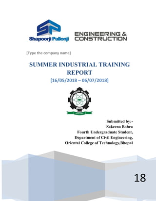 [Type the company name]
18
SUMMER INDUSTRIAL TRAINING
REPORT
[16/05/2018 – 06/07/2018]
Submitted by:-
Sakeena Bohra
Fourth Undergraduate Student,
Department of Civil Engineering,
Oriental College of Technology,Bhopal
 