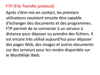 FTP (File Transfer protocol)
Après s'être mis en contact, les premiers
utilisateurs voulaient ensuite être capable
d'échanger des documents et des programmes.
FTP permet de se connecter à un serveur à
distance pour déposer ou prendre des fichiers. Il
est encore très utilisé aujourd'hui pour déposer
des pages Web, des images et autres documents
sur des serveurs pour les rendre disponible sur
le WordWide Web.
 