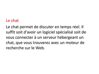 Le chat
Le chat permet de discuter en temps réel. Il
suffit soit d'avoir un logiciel spécialisé soit de
vous connecter à un serveur hébergeant un
chat, que vous trouverez avec un moteur de
recherche sur le Web.
 
