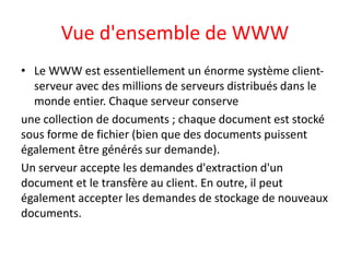 Vue d'ensemble de WWW
• Le WWW est essentiellement un énorme système client-
serveur avec des millions de serveurs distribués dans le
monde entier. Chaque serveur conserve
une collection de documents ; chaque document est stocké
sous forme de fichier (bien que des documents puissent
également être générés sur demande).
Un serveur accepte les demandes d'extraction d'un
document et le transfère au client. En outre, il peut
également accepter les demandes de stockage de nouveaux
documents.
 