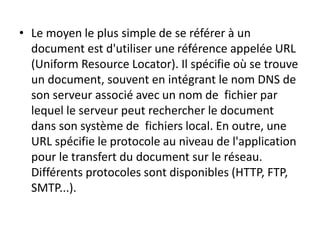 • Le moyen le plus simple de se référer à un
document est d'utiliser une référence appelée URL
(Uniform Resource Locator). Il spécifie où se trouve
un document, souvent en intégrant le nom DNS de
son serveur associé avec un nom de fichier par
lequel le serveur peut rechercher le document
dans son système de fichiers local. En outre, une
URL spécifie le protocole au niveau de l'application
pour le transfert du document sur le réseau.
Différents protocoles sont disponibles (HTTP, FTP,
SMTP...).
 