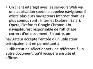 • Un client interagit avec les serveurs Web via
une application spéciale appelée navigateur. Il
existe plusieurs navigateurs Internet dont les
plus connus sont : Internet Explorer, Safari,
Opera, Firefox et Google Chrome. Un
navigateurest responsable de l'affichage
correct d'un document. En outre, un
navigateur accepte l'entrée d'un utilisateur
principalement en permettant à
l'utilisateur de sélectionner une référence à un
autre document, qu'il récupère ensuite et
affiche.
 