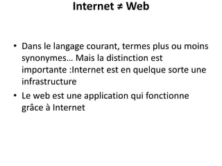Internet ≠ Web
• Dans le langage courant, termes plus ou moins
synonymes… Mais la distinction est
importante :Internet est en quelque sorte une
infrastructure
• Le web est une application qui fonctionne
grâce à Internet
 