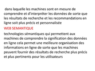 dans laquelle les machines sont en mesure de
comprendre et d'interpréter les données de sorte que
les résultats de recherche et les recommandations en
ligne soit plus précis et personnalisée
WEB SEMANTIQUE
technologies sémantiques qui permettent aux
machines de comprendre la signification des données
en ligne cela permet une meilleure organisation des
informations en ligne de sorte que les machines
peuvent fournir des résultats de recherche plus précis
et plus pertinents pour les utilisateurs
 