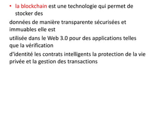 • la blockchain est une technologie qui permet de
stocker des
données de manière transparente sécurisées et
immuables elle est
utilisée dans le Web 3.0 pour des applications telles
que la vérification
d'identité les contrats intelligents la protection de la vie
privée et la gestion des transactions
 