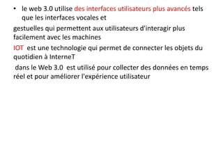 • le web 3.0 utilise des interfaces utilisateurs plus avancés tels
que les interfaces vocales et
gestuelles qui permettent aux utilisateurs d'interagir plus
facilement avec les machines
IOT est une technologie qui permet de connecter les objets du
quotidien à InterneT
dans le Web 3.0 est utilisé pour collecter des données en temps
réel et pour améliorer l'expérience utilisateur
 