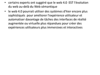• certains experts ont suggéré que le web 4.0 EST l'évolution
du web au-delà du Web sémantique
• le web 4.0 pourrait utiliser des systèmes d'hier encore plus
sophistiqués pour améliorer l'expérience utilisateur et
automatiser davantage de tâches des interfaces de réalité
augmentée ou virtuelle plus répandues pour créer des
expériences utilisateurs plus immersives et interactives
 