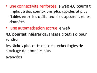 • une connectivité renforcée le web 4.0 pourrait
impliqué des connexions plus rapides et plus
fiables entre les utilisateurs les appareils et les
données
• une automatisation accrue le web
4.0 pourrait intégrer davantage d'outils d pour
rendre
les tâches plus efficaces des technologies de
stockage de données plus
avancées
 
