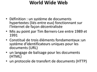 World Wide Web
• Définition : un système de documents
hypertextes (liés entre eux) fonctionnant sur
l'Internet de façon décentralisée
• Mis au point par Tim Berners-Lee entre 1989 et
1991
• Constitué de trois éléments fondamentaux :un
système d'identificateurs uniques pour les
documents (URL)
• un langage de balisage pour les documents
(HTML)
• un protocole de transfert de documents (HTTP)
 