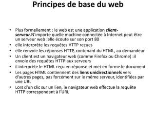 Principes de base du web
• Plus formellement : le web est une application client-
serveur.N'importe quelle machine connectée à Internet peut être
un serveur web :elle écoute sur son port 80
• elle interprète les requêtes HTTP reçues
• elle renvoie les réponses HTTP, contenant du HTML, au demandeur
• Un client est un navigateur web (comme Firefox ou Chrome) :il
envoie des requêtes HTTP aux serveurs
• il interprète le HTML reçu en réponse et met en forme le document
• Les pages HTML contiennent des liens unidirectionnels vers
d'autres pages, pas forcément sur le même serveur, identifiées par
une URL
• Lors d'un clic sur un lien, le navigateur web effectue la requête
HTTP correspondant à l'URL
 