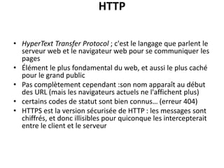HTTP
• HyperText Transfer Protocol ; c'est le langage que parlent le
serveur web et le navigateur web pour se communiquer les
pages
• Élément le plus fondamental du web, et aussi le plus caché
pour le grand public
• Pas complètement cependant :son nom apparaît au début
des URL (mais les navigateurs actuels ne l'affichent plus)
• certains codes de statut sont bien connus… (erreur 404)
• HTTPS est la version sécurisée de HTTP : les messages sont
chiffrés, et donc illisibles pour quiconque les intercepterait
entre le client et le serveur
 