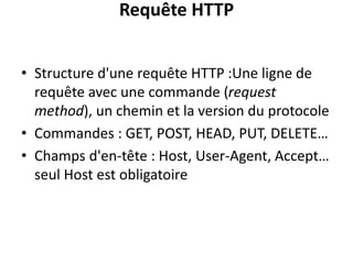 Requête HTTP
• Structure d'une requête HTTP :Une ligne de
requête avec une commande (request
method), un chemin et la version du protocole
• Commandes : GET, POST, HEAD, PUT, DELETE…
• Champs d'en-tête : Host, User-Agent, Accept…
seul Host est obligatoire
 