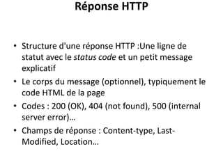 Réponse HTTP
• Structure d'une réponse HTTP :Une ligne de
statut avec le status code et un petit message
explicatif
• Le corps du message (optionnel), typiquement le
code HTML de la page
• Codes : 200 (OK), 404 (not found), 500 (internal
server error)…
• Champs de réponse : Content-type, Last-
Modified, Location…
 