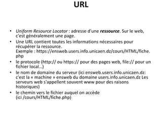 URL
• Uniform Resource Locator : adresse d'une ressource. Sur le web,
c'est généralement une page.
• Une URL contient toutes les informations nécessaires pour
récupérer la ressource.
Exemple : https://ensweb.users.info.unicaen.dz/cours/HTML/fiche.
php
• le protocole (http:// ou https:// pour des pages web, file:// pour un
fichier local…)
• le nom de domaine du serveur (ici ensweb.users.info.unicaen.dz:
c'est la « machine » ensweb du domaine users.info.unicaen.dz Les
serveurs web s'appellent souvent www pour des raisons
historiques)
• le chemin vers le fichier auquel on accède
(ici /cours/HTML/fiche.php)
 