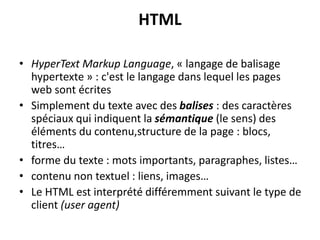 HTML
• HyperText Markup Language, « langage de balisage
hypertexte » : c'est le langage dans lequel les pages
web sont écrites
• Simplement du texte avec des balises : des caractères
spéciaux qui indiquent la sémantique (le sens) des
éléments du contenu,structure de la page : blocs,
titres…
• forme du texte : mots importants, paragraphes, listes…
• contenu non textuel : liens, images…
• Le HTML est interprété différemment suivant le type de
client (user agent)
 