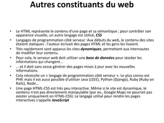 Autres constituants du web
• Le HTML représente le contenu d'une page et sa sémantique ; pour contrôler son
apparence visuelle, un autre langage est utilisé, CSS
• Langages de programmation côté serveur :Aux débuts du web, le contenu des sites
étaient statiques : l'auteur écrivait des pages HTML et les gens les lisaient.
• Très rapidement sont apparus les sites dynamiques, permettant aux internautes
de modifier leur contenu.
• Pour cela, le serveur web doit utiliser une base de données pour stocker les
informations qui changent…
• … et il doit sans cesse générer des pages mises à jour avec les nouvelles
informations.
• Cela nécessite un « langage de programmation côté serveur ». Le plus connu est
PHP, mais il est aussi possible d'utiliser Java (J2EE), Python (Django), Ruby (Ruby on
Rails), Node…
• Une page HTML-CSS est très peu interactive. Même si le site est dynamique, le
contenu n'est pas directement manipulable (par ex., Google Maps ne pourrait pas
exister uniquement en HTML-CSS). Le langage utilisé pour rendre les pages
interactives s'appelle JavaScript
 