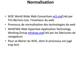 Normalisation
• W3C World Wide Web Consortium w3.orgCréé par
Tim Berners-Lee, l'inventeur du web
• Processus de normalisation des technologies du web
• WHATWG Web Hypertext Application Technology
Working Group whatwg.orgCréé par les fabricants de
navigateurs
• Pour se libérer du W3C, dont le processus est jugé
trop lent
 