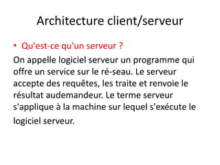 Architecture client/serveur
• Qu'est-ce qu'un serveur ?
On appelle logiciel serveur un programme qui
offre un service sur le ré-seau. Le serveur
accepte des requêtes, les traite et renvoie le
résultat audemandeur. Le terme serveur
s'applique à la machine sur lequel s'exécute le
logiciel serveur.
 