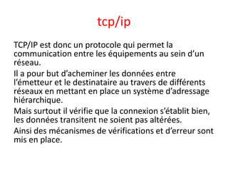tcp/ip
TCP/IP est donc un protocole qui permet la
communication entre les équipements au sein d’un
réseau.
Il a pour but d’acheminer les données entre
l’émetteur et le destinataire au travers de différents
réseaux en mettant en place un système d’adressage
hiérarchique.
Mais surtout il vérifie que la connexion s’établit bien,
les données transitent ne soient pas altérées.
Ainsi des mécanismes de vérifications et d’erreur sont
mis en place.
 