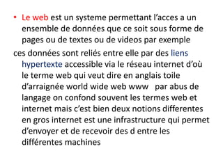 • Le web est un systeme permettant l’acces a un
ensemble de données que ce soit sous forme de
pages ou de textes ou de videos par exemple
ces données sont reliés entre elle par des liens
hypertexte accessible via le réseau internet d’où
le terme web qui veut dire en anglais toile
d’arraignée world wide web www par abus de
langage on confond souvent les termes web et
internet mais c’est bien deux notions differentes
en gros internet est une infrastructure qui permet
d’envoyer et de recevoir des d entre les
différentes machines
 