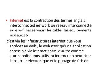 • Internet est la contraction des termes anglais
interconnected network ou reseau interconnecté
ex le wifi les serveurs les cables les equipements
reseaux etc
c’est via les infrastructures internet que vous
accédez au web , le web n’est qu’une application
accessible via internet parmi d’autre comme
autre applications utilisant internet on peut citer
le courrier electronique et le partage de fichier
 