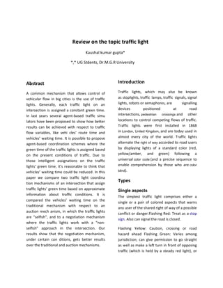 Review on the topic traffic light
                                    Kaushal kumar gupta*

                           *,* UG Stdents, Dr.M.G.R University



Abstract                                            Introduction

A common mechanism that allows control of           Traffic lights, which may also be known
vehicular ﬂow in big cities is the use of trafﬁc    as stoplights, traffic lamps, traffic signals, signal
lights. Generally, each trafﬁc light on an          lights, robots or semaphores, are         signalling
intersection is assigned a constant green time.     devices          positioned          at         road
In last years several agent-based trafﬁc simu       intersections, pedestrian crossings and other
lators have been proposed to show how better        locations to control competing flows of traffic.
results can be achieved with respect to trafﬁc      Traffic lights were first installed in 1868
ﬂow variables, like vehi cles’ route time and       in London, United Kingdom, and are today used in
vehicles’ waiting time. It is possible to propose   almost every city of the world. Traffic lights
agent-based coordination schemes where the          alternate the right of way accorded to road users
green time of the trafﬁc lights is assigned based   by displaying lights of a standard color (red,
on the present conditions of trafﬁc. Due to         yellow/amber, and green) following a
those intelligent assignations on the trafﬁc        universal color code (and a precise sequence to
lights’ green time, it’s reasonable to think that   enable comprehension by those who are color
vehicles’ waiting time could be reduced. In this    blind).

paper we compare two trafﬁc light coordina
tion mechanisms of an intersection that assign
                                                    Types
trafﬁc lights’ green time based on approximate      Single aspects
information about trafﬁc conditions. It is
                                                    The simplest traffic light comprises either a
compared the vehicles’ waiting time on the
                                                    single or a pair of colored aspects that warns
traditional mechanism with respect to an
                                                    any user of the shared right of way of a possible
auction mech anism, in which the trafﬁc lights
                                                    conflict or danger.Flashing Red: Treat as a stop
are “selﬁsh”, and to a negotiation mechanism
                                                    sign. Also can signal the road is closed.
where the trafﬁc lights work with a “non-
selﬁsh” approach in the intersection. Our           Flashing Yellow: Caution, crossing or road
results show that the negotiation mechanism,        hazard ahead Flashing Green: Varies among
under certain con ditions, gets better results      jurisdiction; can give permission to go straight
over the traditional and auction mechanisms.        as well as make a left turn in front of opposing
                                                    traffic (which is held by a steady red light), or
 