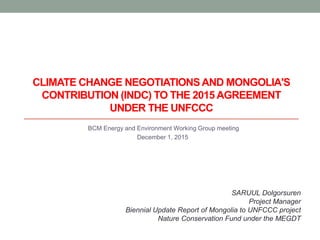 BCM Energy and Environment Working Group meeting
December 1, 2015
SARUUL Dolgorsuren
Project Manager
Biennial Update Report of Mongolia to UNFCCC project
Nature Conservation Fund under the MEGDT
CLIMATE CHANGE NEGOTIATIONSAND MONGOLIA'S
CONTRIBUTION (INDC) TO THE 2015 AGREEMENT
UNDER THE UNFCCC
 