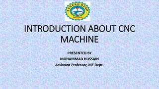 INTRODUCTION ABOUT CNC
MACHINE
PRESENTED BY
MOHAMMAD HUSSAIN
Assistant Professor, ME Dept.
 