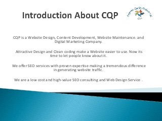 CQP is a Website Design, Content Development, Website Maintenance. and
Digital Marketing Company.
Attractive Design and Clean coding make a Website easier to use. Now its
time to let people know about it.
We offer SEO services with proven expertise making a tremendous difference
in generating website traffic.
We are a low cost and high-value SEO consulting and Web Design Service .
 