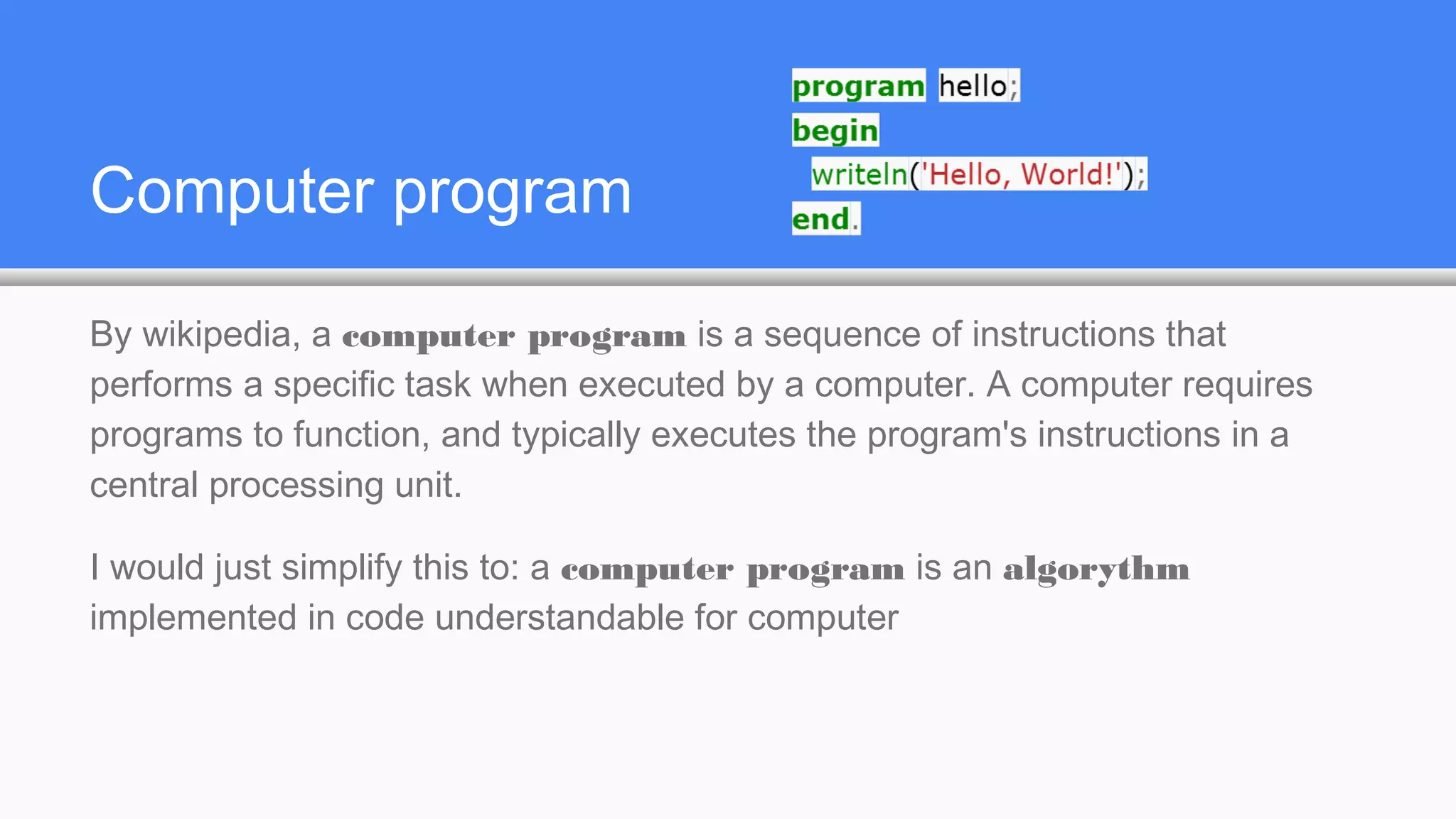 Computer program
By wikipedia, a computer program is a sequence of instructions that
performs a specific task when executed by a computer. A computer requires
programs to function, and typically executes the program's instructions in a
central processing unit.
I would just simplify this to: a computer program is an algorythm
implemented in code understandable for computer
 