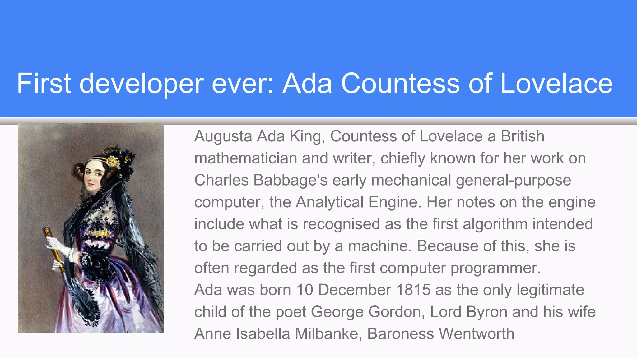 First developer ever: Ada Countess of Lovelace
Augusta Ada King, Countess of Lovelace a British
mathematician and writer, chiefly known for her work on
Charles Babbage's early mechanical general-purpose
computer, the Analytical Engine. Her notes on the engine
include what is recognised as the first algorithm intended
to be carried out by a machine. Because of this, she is
often regarded as the first computer programmer.
Ada was born 10 December 1815 as the only legitimate
child of the poet George Gordon, Lord Byron and his wife
Anne Isabella Milbanke, Baroness Wentworth
 
