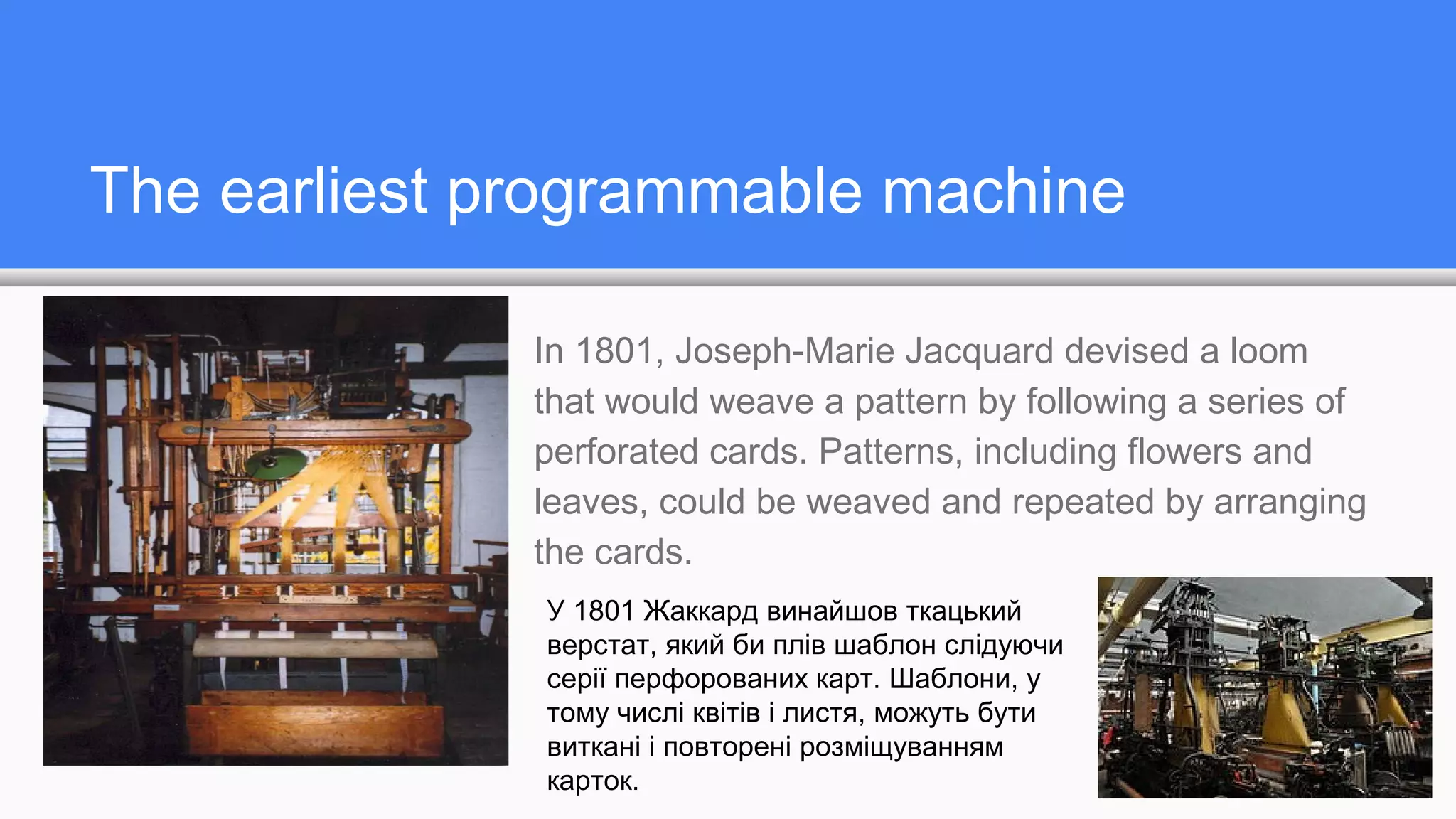 The earliest programmable machine
In 1801, Joseph-Marie Jacquard devised a loom
that would weave a pattern by following a series of
perforated cards. Patterns, including flowers and
leaves, could be weaved and repeated by arranging
the cards.
У 1801 Жаккард винайшов ткацький
верстат, який би плів шаблон слідуючи
серії перфорованих карт. Шаблони, у
тому числі квітів і листя, можуть бути
виткані і повторені розміщуванням
карток.
 