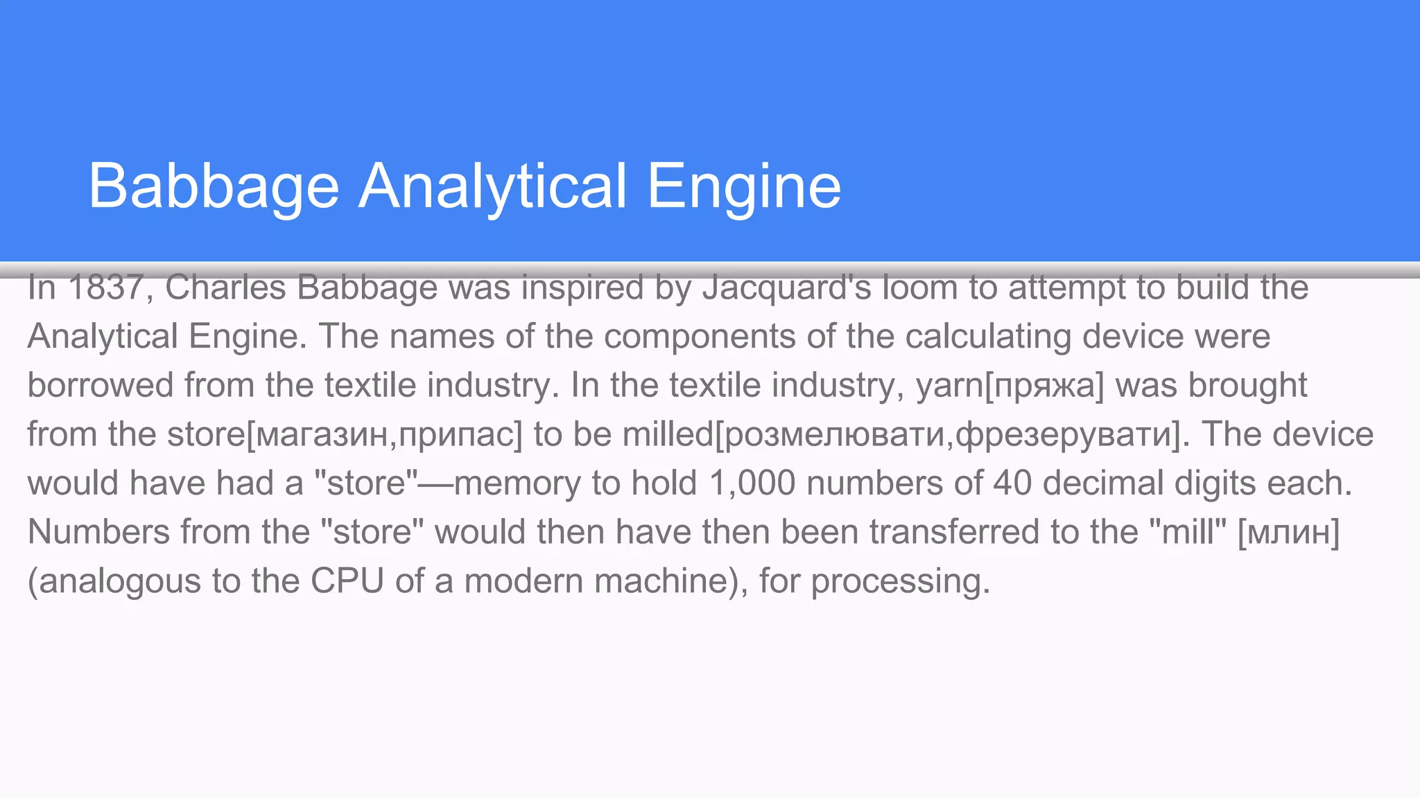 Babbage Analytical Engine
In 1837, Charles Babbage was inspired by Jacquard's loom to attempt to build the
Analytical Engine. The names of the components of the calculating device were
borrowed from the textile industry. In the textile industry, yarn[пряжа] was brought
from the store[магазин,припас] to be milled[розмелювати,фрезерувати]. The device
would have had a "store"—memory to hold 1,000 numbers of 40 decimal digits each.
Numbers from the "store" would then have then been transferred to the "mill" [млин]
(analogous to the CPU of a modern machine), for processing.
 